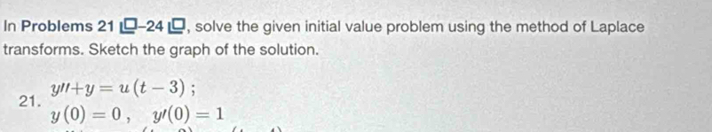 In Problems 21 -24 , solve the given initial value problem using the method of Laplace 
transforms. Sketch the graph of the solution. 
21. y''+y=u(t-3);
y(0)=0, y'(0)=1