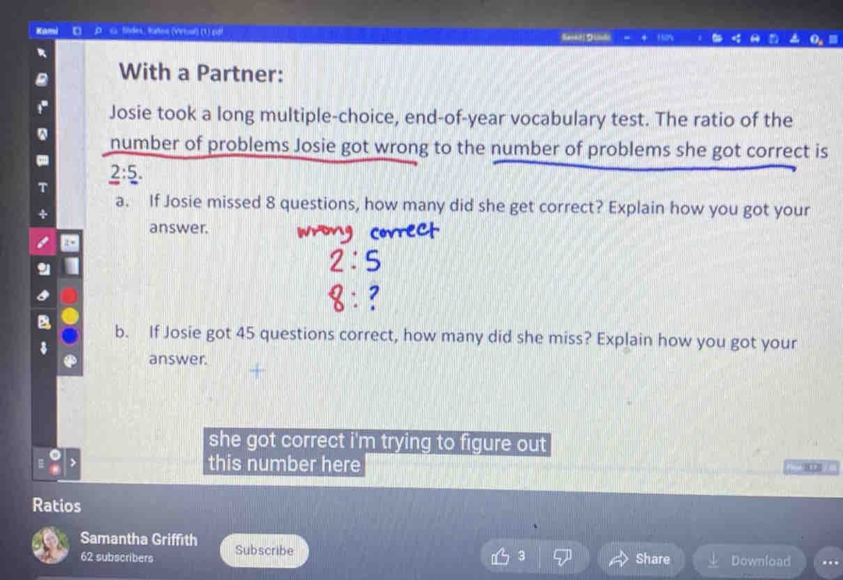 Kami D c fides, taton (Vétual) (1).pgi Batkd DUde 
With a Partner: 
Josie took a long multiple-choice, end-of-year vocabulary test. The ratio of the 
number of problems Josie got wrong to the number of problems she got correct is
2:5. 
a. If Josie missed 8 questions, how many did she get correct? Explain how you got your 
answer. 
b. If Josie got 45 questions correct, how many did she miss? Explain how you got your 
answer. 
she got correct i'm trying to figure out 
this number here 
Ratios 
Samantha Griffith Subscribe 
62 subscribers Share Download