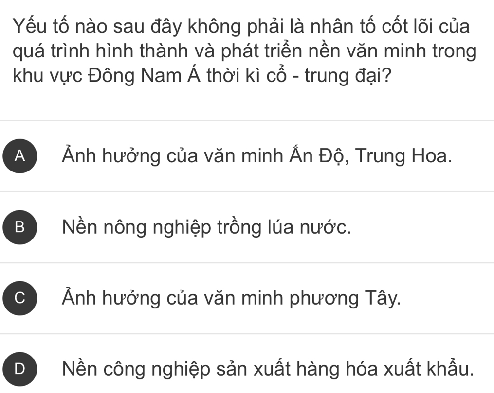 Yếu tố nào sau đây không phải là nhân tố cốt lõi của
quá trình hình thành và phát triển nền văn minh trong
khu vực Đông Nam Á thời kì Cwidehat O - trung đại?
A ) Ảnh hưởng của văn minh Ấn Độ, Trung Hoa.
B Nền nông nghiệp trồng lúa nước.
C Ảnh hưởng của văn minh phương Tây.
D Nền công nghiệp sản xuất hàng hóa xuất khẩu.