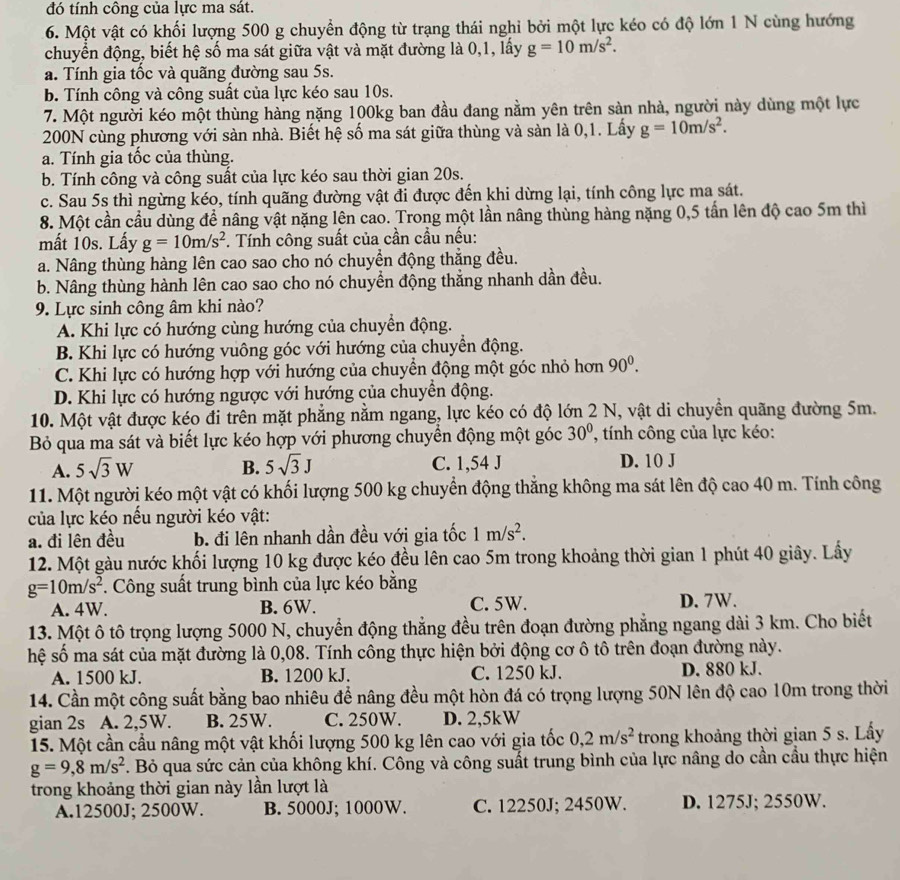 đó tính công của lực ma sát.
6. Một vật có khối lượng 500 g chuyển động từ trạng thái nghi bởi một lực kéo có độ lớn 1 N cùng hướng
chuyển động, biết hệ số ma sát giữa vật và mặt đường là 0,1, lấy g=10m/s^2.
a. Tính gia tốc và quãng đường sau 5s.
b. Tính công và công suất của lực kéo sau 10s.
7. Một người kéo một thùng hàng nặng 100kg ban đầu đang nằm yên trên sàn nhà, người này dùng một lực
200N cùng phương với sàn nhà. Biết hệ số ma sát giữa thùng và sàn là 0,1. Lấy g=10m/s^2.
a. Tính gia tốc của thùng.
b. Tính công và công suất của lực kéo sau thời gian 20s.
c. Sau 5s thì ngừng kéo, tính quãng đường vật đi được đến khi dừng lại, tính công lực ma sát.
8. Một cần cầu dùng đề nâng vật nặng lên cao. Trong một lần nâng thùng hàng nặng 0,5 tấn lên độ cao 5m thì
mất 10s. Lấy g=10m/s^2. Tính công suất của cần cầu nếu:
a. Nâng thùng hàng lên cao sao cho nó chuyển động thẳng đều.
b. Nâng thùng hành lên cao sao cho nó chuyển động thẳng nhanh dần đều.
9. Lực sinh công âm khi nào?
A. Khi lực có hướng cùng hướng của chuyển động.
B. Khi lực có hướng vuông góc với hướng của chuyển động.
C. Khi lực có hướng hợp với hướng của chuyển động một góc nhỏ hơn 90^0.
D. Khi lực có hướng ngược với hướng của chuyển động.
10. Một vật được kéo đi trên mặt phẳng nằm ngang, lực kéo có độ lớn 2 N, vật di chuyển quãng đường 5m.
Bỏ qua ma sát và biết lực kéo hợp với phương chuyển động một góc 30° , tính công của lực kéo:
A. 5sqrt(3)W B. 5sqrt(3)J C. 1,54 J D. 10 J
11. Một người kéo một vật có khối lượng 500 kg chuyển động thắng không ma sát lên độ cao 40 m. Tính công
của lực kéo nều người kéo vật:
a. đi lên đều b. đi lên nhanh dần đều với gia tốc 1m/s^2.
12. Một gàu nước khối lượng 10 kg được kéo đều lên cao 5m trong khoảng thời gian 1 phút 40 giây. Lấy
g=10m/s^2. Công suất trung bình của lực kéo bằng
A. 4W. B. 6W. C. 5W. D. 7W.
13. Một ô tô trọng lượng 5000 N, chuyển động thẳng đều trên đoạn đường phẳng ngang dài 3 km. Cho biết
hệ số ma sát của mặt đường là 0,08. Tính công thực hiện bởi động cơ ô tô trên đoạn đường này.
A. 1500 kJ. B. 1200 kJ. C. 1250 kJ. D. 880 kJ.
14. Cần một công suất bằng bao nhiêu để nâng đều một hòn đá có trọng lượng 50N lên độ cao 10m trong thời
gian 2s A. 2,5W. B. 25W. C. 250W. D. 2,5kW
15. Một cần cầu nâng một vật khối lượng 500 kg lên cao với gia tốc 0,2m/s^2 trong khoảng thời gian 5 s. Lấy
g=9,8m/s^2. Bỏ qua sức cản của không khí. Công và công suất trung bình của lực nâng do cần cầu thực hiện
trong khoảng thời gian này lần lượt là
A.12500J; 2500W. B. 5000J; 1000W. C. 12250J; 2450W. D. 1275J; 2550W.