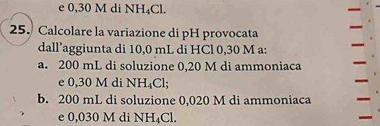 e 0,30 M di NH_4Cl. 
25. Calcolare la variazione di pH provocata
dall’aggiunta di 10,0 mL di HCl 0,30 M a:
a. 200 mL di soluzione 0,20 M di ammoniaca
e 0,30 M di NH_4Cl;
b. 200 mL di soluzione 0,020 M di ammoniaca
e 0,030 M di NH_4Cl.