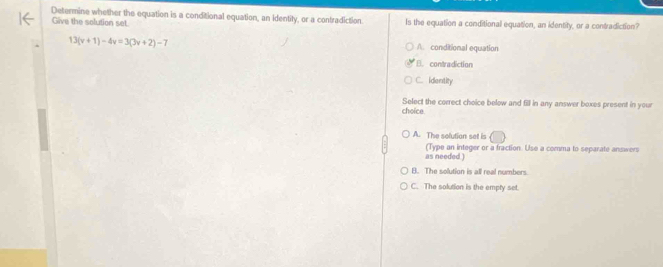 Determine whether the equation is a conditional equation, an identity, or a contradiction Is the equation a conditional equation, an identity, or a contradiction?
Give the solution set.
13(v+1)-4v=3(3v+2)-7 A. conditional equation
B. contradiction
C. Identity
choice Select the correct choice below and fill in any answer boxes present in your
A. The solution set is
as needed ) (Type an integer or a fraction. Use a comma to separate answers
B. The solution is all real numbers.
C. The solution is the empty set