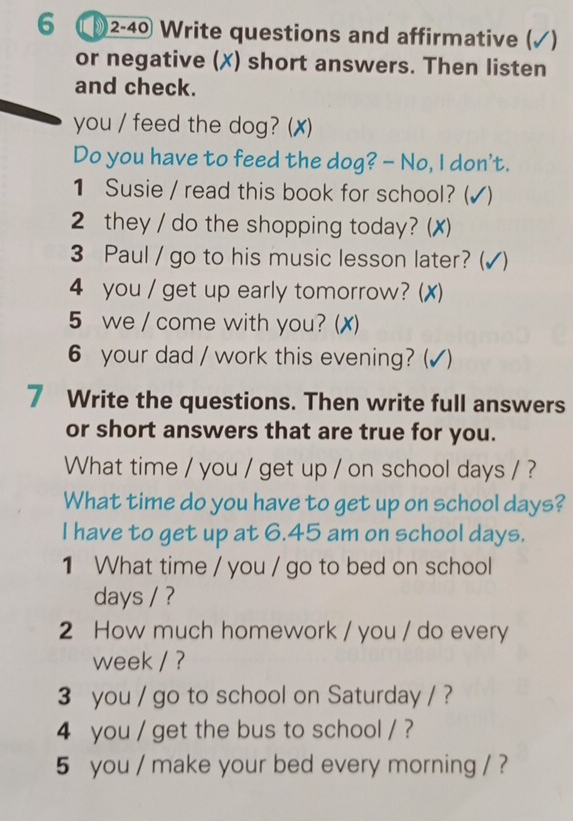 6 2-40 Write questions and affirmative (√) 
or negative (X) short answers. Then listen 
and check. 
you / feed the dog? (✗) 
Do you have to feed the dog? - No, I don't. 
1 Susie / read this book for school? ( () 
2 they / do the shopping today? (✗) 
3 Paul / go to his music lesson later? (√) 
4 you / get up early tomorrow? (X) 
5 we / come with you? (✗) 
6 your dad / work this evening? (√) 
7 Write the questions. Then write full answers 
or short answers that are true for you. 
What time / you / get up / on school days / ? 
What time do you have to get up on school days? 
I have to get up at 6.45 am on school days. 
1 What time / you / go to bed on school 
days / ? 
2 How much homework / you / do every 
week / ? 
3 you / go to school on Saturday / ? 
4 you / get the bus to school / ? 
5 you / make your bed every morning / ?