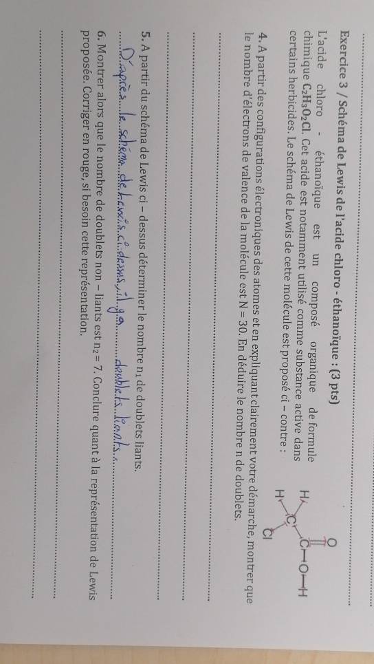 Schéma de Lewis de l’acide chloro - éthanoïque : (3 pts)
L'acide chloro - éthanoïque est un composé organique de formule
chimique C_2H_3O_2Cl. Cet acide est notamment utilisé comme substance active dans
certains herbicides. Le schéma de Lewis de cette molécule est proposé ci - contre : 
4. A partir des configurations électroniques des atomes et en expliquant clairement votre démarche, montrer que
le nombre d'électrons de valence de la molécule est N=30. En déduire le nombre n de doublets.
_
_
_
5. A partir du schéma de Lewis ci - dessus déterminer le nombre n_1 de doublets liants.
_
6. Montrer alors que le nombre de doublets non - liants est n_2=7. Conclure quant à la représentation de Lewis
proposée. Corriger en rouge, si besoin cette représentation.
_
_