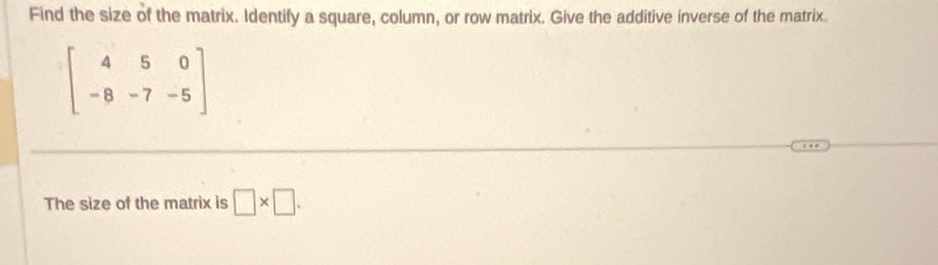 Find the size of the matrix. Identify a square, column, or row matrix. Give the additive inverse of the matrix.
beginbmatrix 4&5&0 -8&-7&-5endbmatrix
The size of the matrix is □ * □.