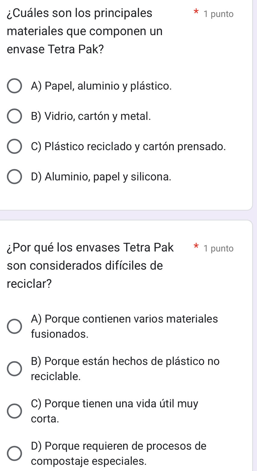 ¿Cuáles son los principales 1 punto
materiales que componen un
envase Tetra Pak?
A) Papel, aluminio y plástico.
B) Vidrio, cartón y metal.
C) Plástico reciclado y cartón prensado.
D) Aluminio, papel y silicona.
¿Por qué los envases Tetra Pak * 1 punto
son considerados difíciles de
reciclar?
A) Porque contienen varios materiales
fusionados.
B) Porque están hechos de plástico no
reciclable.
C) Porque tienen una vida útil muy
corta.
D) Porque requieren de procesos de
compostaje especiales.