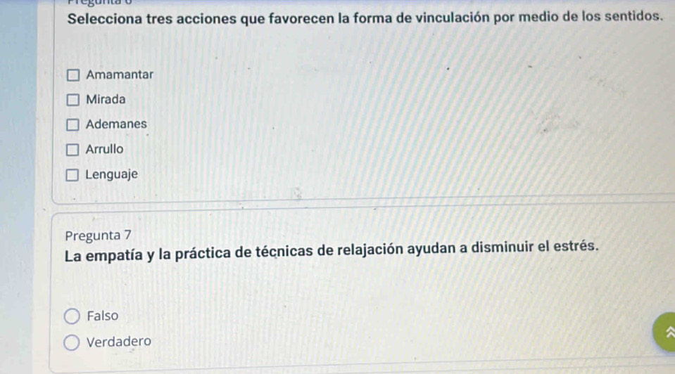 Selecciona tres acciones que favorecen la forma de vinculación por medio de los sentidos.
Amamantar
Mirada
Ademanes
Arrullo
Lenguaje
Pregunta 7
La empatía y la práctica de técnicas de relajación ayudan a disminuir el estrés.
Falso
Verdadero