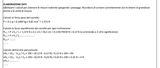 ELABORAZIONE DATI 
Effettuare i calcoli per ottenere le misure indirette spiegando i passaggi. Ricordarsi di scrivere correttamente con le lettere le grandezze 
fisiche e le unità di misura. 
Calcolo la forza peso del carrello:
P=m* g=0,1400kg* 9,81m/s^2=1,373N
Calcolo la forza equilibrante del carrello per ogni inclinazione:
P_B· 1=P* h_1/I_1=1,373N* 2,1cm/24,2cm=0,119179339N=0,12N (si arrotonda a 2 cifre significative)
P_B· 2=P* h_2/I_2 _
P_63=... __ 
_ 
Calcolo dell'errore percentuale: 
e % _1=(V_t1-V_s1)/V_t1* 100=(0,12N-0,12N)/0,12N* 100=0%
e % _2=(V_□ 2-V_□ 2)/V_□ 2* 100=(0.24N-0.23N)/0.24N* 100=4,16% approx 4%
e % _1= _ 
_