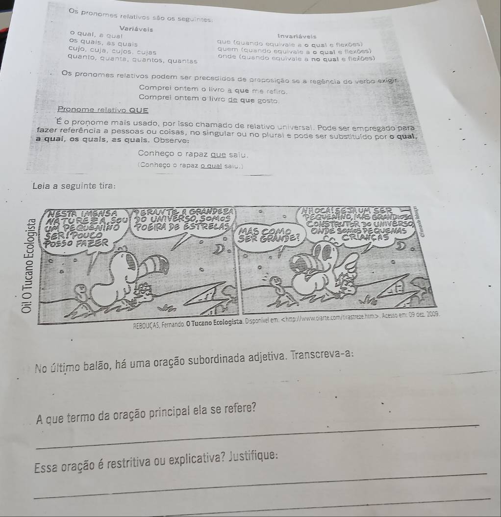 Os pronomes relativos são os seguintes: 
Variáveis 
o qual, a qua! Invariáveis 
os quais, as quais que (quando equivale a o qual e flexões) 
cujo, cuja, cujos. cujas quem (quando equivale a o qual e flexões) 
quanto, quanta, quantos, quantas onde (quando equivale a no qual e flexões) 
Os pronomes relativos podem ser precedidos de preposição se a regência do verbo exigira 
Comprei ontem o livro a que me refiro. 
Comprei ontem o livro de que gosto. 
Pronome relativo QUE 
É o proñome mais usado, por isso chamado de relativo universal. Pode ser empregado para 
fazer referência a pessoas ou coisas, no singular ou no plural e pode ser substituído por o qual, 
a qual, os quais, as quais. Observe: 
Conheço o rapaz que saiu. 
(Conheço o rapaz o qual saiu.) 
Leia a seguinte tira: 
No último balão, há uma oração subordinada adjetiva. Transcreva-a: 
_ 
A que termo da oração principal ela se refere? 
_ 
Essa oração é restritiva ou explicativa? Justifique: 
_