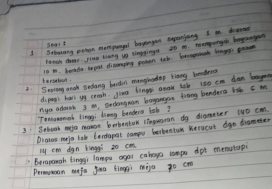 Sebatang pohon mempunyai bayangan sepanjang 1 m diates 
Soal: 
tanah datar. Jiua tiang ug tingginya 20 m. mepungoi bayangan
10 m. berada tepat disamping pohon tab. beropokoh bings pohon 
2. Seorong anak sedang berditi menghodop tiong bendero tersebut. 
dipagi hari yg cerah. Jina tinggi anak tsb 1so cm dan bayen 
nya adalah 3 m, seclangran boyangan trong bendera tsb 5 m
Tentunonigh tinggi tiang bendero tsb? 
3 Sebuah meja makan berbentuk linguoran dg diameter 4yo can. 
Diatas meja tsb terdapat campu berbentuk herucut dgn diameter
ly cm dgn tinggi 20 cm. 
Berapakoh tinggi lampu agar cahoya lampu dpt menutupi 
Permunoan meja fika tinggì meja zo cm