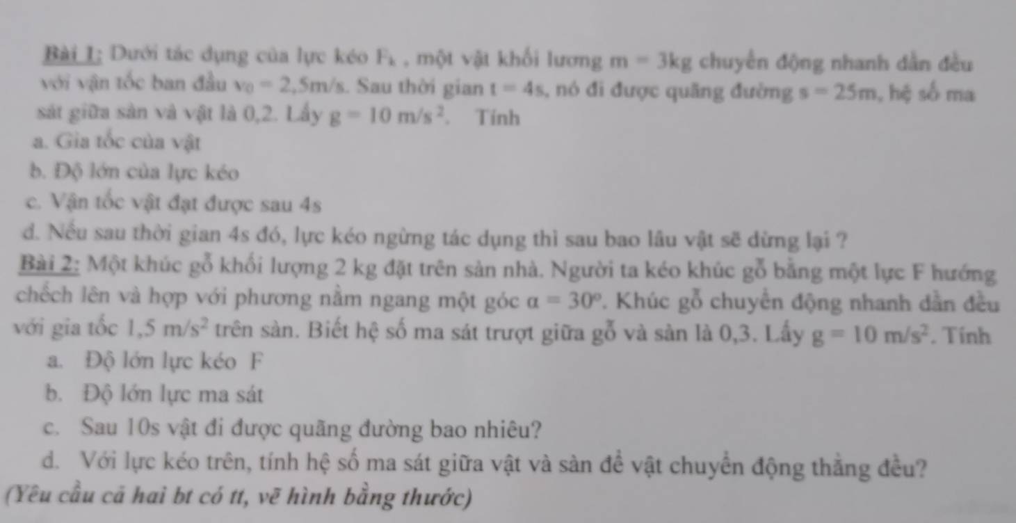 Bài L; Dưới tác dụng của lực kéo F_k , một vật khối lương m=3kg chuyển động nhanh dẫn đều
với vận tốc ban đầu v_0=2. m/s s. Sau thời gian t=4s , nó đi được quãng đường s=25m , hệ số ma
sát giữa sản và vật là 0, 2. Lấy g=10m/s^2. Tính
a. Gia tốc của vật
b. Độ lớn của lực kéo
c. Vận tốc vật đạt được sau 4s
d. Nếu sau thời gian 4s đó, lực kéo ngừng tác dụng thì sau bao lâu vật sẽ dừng lại ?
Bài 2: Một khúc gỗ khối lượng 2 kg đặt trên sản nhà. Người ta kéo khúc gỗ bằng một lực F hướng
chếch lên và hợp với phương nằm ngang một góc alpha =30°. Khúc gỗ chuyển động nhanh dần đều
với gia tốc 1, 5m/s^2 trên sàn. Biết hệ số ma sát trượt giữa gỗ và sàn là 0, 3. Lấy g=10m/s^2. Tính
a. Độ lớn lực kéo F
b. Độ lớn lực ma sát
c. Sau 10s vật đi được quãng đường bao nhiêu?
d. Với lực kéo trên, tính hệ số ma sát giữa vật và sàn đề vật chuyển động thẳng đều?
(Yêu cầu cả haì bt có tt, vẽ hình bằng thước)