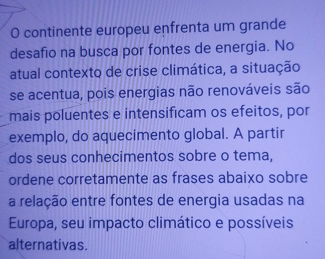 continente europeu enfrenta um grande 
desafio na busca por fontes de energia. No 
atual contexto de crise climática, a situação 
se acentua, pois energias não renováveis são 
mais poluentes e intensificam os efeitos, por 
exemplo, do aquecimento global. A partir 
dos seus conhecimentos sobre o tema, 
ordene corretamente as frases abaixo sobre 
a relação entre fontes de energia usadas na 
Europa, seu impacto climático e possíveis 
alternativas.