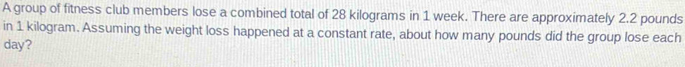 A group of fitness club members lose a combined total of 28 kilograms in 1 week. There are approximately 2.2 pounds
in 1 kilogram. Assuming the weight loss happened at a constant rate, about how many pounds did the group lose each
day?