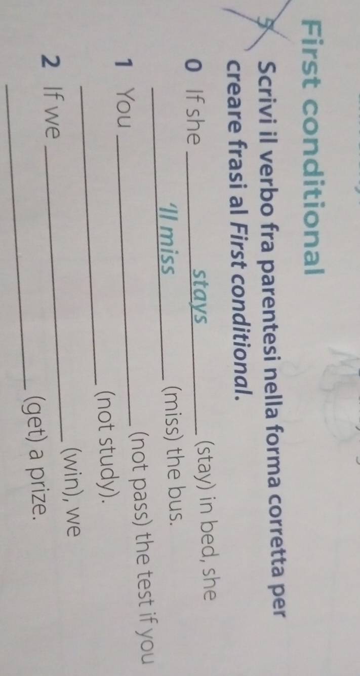 First conditional 
5 Scrivi il verbo fra parentesi nella forma corretta per 
creare frasi al First conditional. 
0 If she stays 
_(stay) in bed, she 
Il miss_ (miss) the bus. 
1 You _(not pass) the test if you 
_ 
(not study). 
2 If we _(win), we 
_ 
(get) a prize.