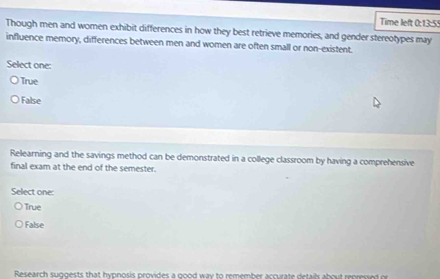 Time left 0:13:55
Though men and women exhibit differences in how they best retrieve memories, and gender stereotypes may
influence memory, differences between men and women are often small or non-existent.
Select one:
True
False
Relearning and the savings method can be demonstrated in a college classroom by having a comprehensive
final exam at the end of the semester.
Select one:
True
False
Research suggests that hypnosis provides a good way to remember accurate details about repressed or