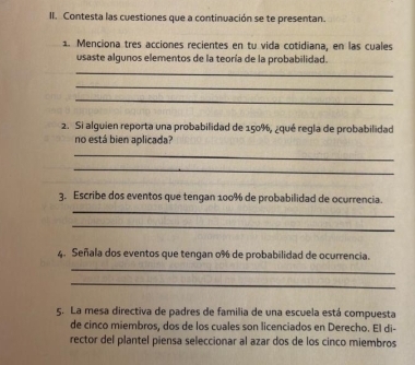 Contesta las cuestiones que a continuación se te presentan. 
1. Menciona tres acciones recientes en tu vida cotidiana, en las cuales 
usaste algunos elementos de la teoría de la probabilidad. 
_ 
_ 
_ 
2. Si alguien reporta una probabilidad de 150%, ¿qué regla de probabilidad 
no está bien aplicada? 
_ 
_ 
3. Escribe dos eventos que tengan 100% de probabilidad de ocurrencia. 
_ 
_ 
4. Señala dos eventos que tengan 0% de probabilidad de ocurrencia. 
_ 
_ 
5. La mesa directiva de padres de familia de una escuela está compuesta 
de cinco miembros, dos de los cuales son licenciados en Derecho. El di- 
rector del plantel piensa seleccionar al azar dos de los cinco miembros