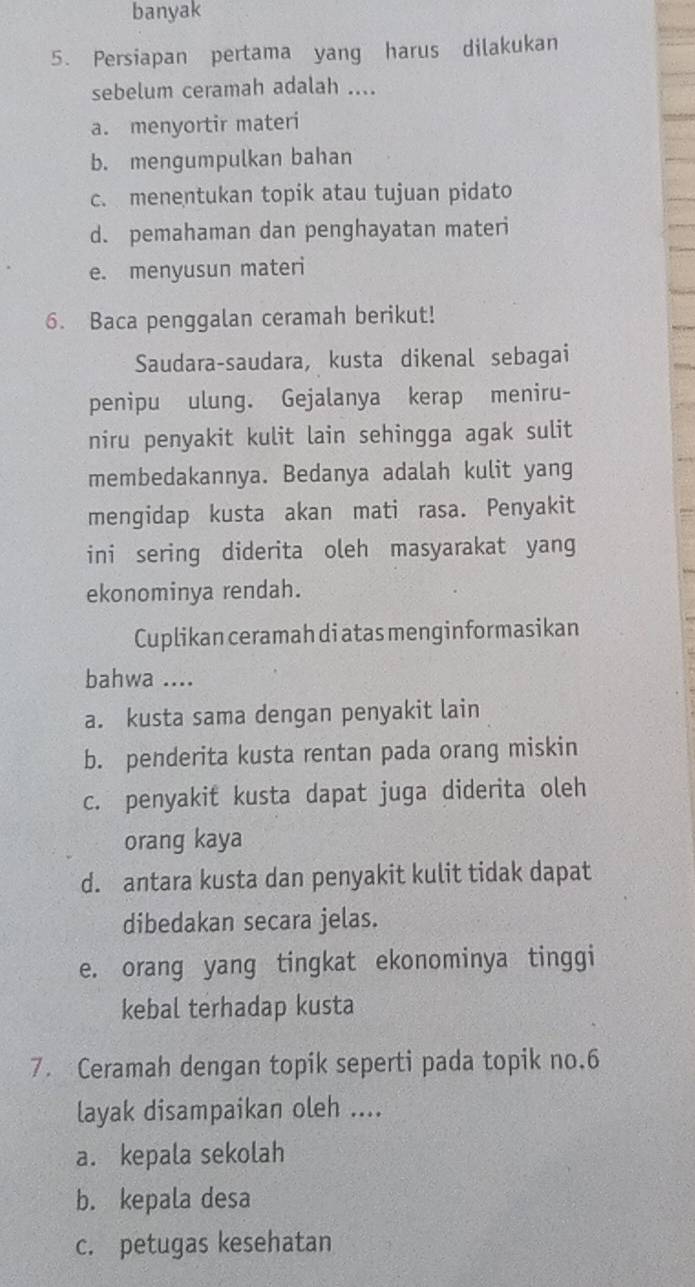 banyak
5. Persiapan pertama yang harus dilakukan
sebelum ceramah adalah ....
a. menyortir materi
b. mengumpulkan bahan
c. menentukan topik atau tujuan pidato
d. pemahaman dan penghayatan materi
e. menyusun materi
6. Baca penggalan ceramah berikut!
Saudara-saudara, kusta dikenal sebagai
penipu ulung. Gejalanya kerap meniru-
niru penyakit kulit lain sehingga agak sulit
membedakannya. Bedanya adalah kulit yang
mengidap kusta akan mati rasa. Penyakit
ini sering diderita oleh masyarakat yang
ekonominya rendah.
Cuplikan ceramah di atas menginformasikan
bahwa ....
a. kusta sama dengan penyakit lain
b. penderita kusta rentan pada orang miskin
c. penyakit kusta dapat juga diderita oleh
orang kaya
d. antara kusta dan penyakit kulit tidak dapat
dibedakan secara jelas.
e. orang yang tingkat ekonominya tinggi
kebal terhadap kusta
7. Ceramah dengan topik seperti pada topik no. 6
layak disampaikan oleh ....
a. kepala sekolah
b. kepala desa
c. petugas kesehatan