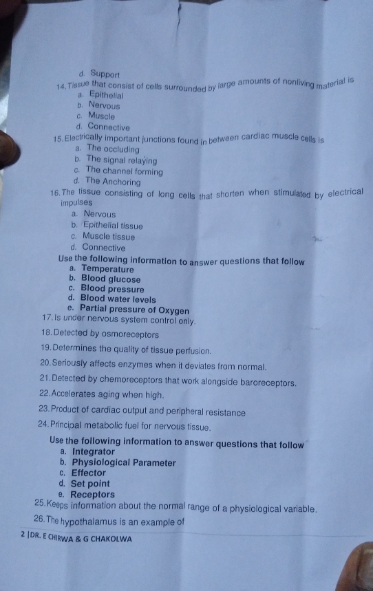 d. Support
14. Tissue that consist of cells surrounded by large amounts of nonliving material is
a. Epithelial
b. Nervous
c. Muscle
d. Connective
15. Electrically important junctions found in between cardiac muscle cells is
a. The occluding
b. The signal relaying
c. The channel forming
d. The Anchoring
16.The tissue consisting of long cells that shorten when stimulated by electrical
impulses
a. Nervous
b. Epithelial tissue
c. Muscle tissue
d. Connective
Use the following information to answer questions that follow
a. Temperature
b. Blood glucose
c. Blood pressure
d. Blood water levels
e. Partial pressure of Oxygen
17. Is under nervous system control only.
18. Detected by osmoreceptors
19. Determines the quality of tissue perfusion.
20. Seriously affects enzymes when it deviates from normal.
21.Detected by chemoreceptors that work alongside baroreceptors.
22. Accelerates aging when high.
23. Product of cardiac output and peripheral resistance
24. Principal metabolic fuel for nervous tissue.
Use the following information to answer questions that follow
a. Integrator
b. Physiological Parameter
c. Effector
d. Set point
e. Receptors
25.Keeps information about the normal range of a physiological variable.
26.The hypothalamus is an example of
2 |DR. E CHIRWA & G CHAKOLWA