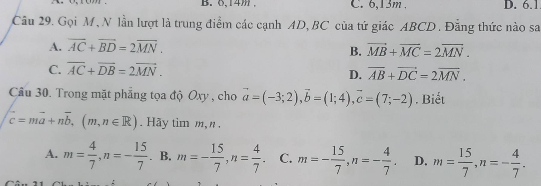 B. 0, 14m. C. 6, 13m. D. 6.1
Câu 29. Gọi M, N lần lượt là trung điểm các cạnh AD, BC của tứ giác ABCD. Đẳng thức nào sa
A. overline AC+overline BD=2overline MN.
B. vector MB+vector MC=2vector MN.
C. overline AC+overline DB=2overline MN.
D. vector AB+vector DC=2vector MN. 
Câu 30. Trong mặt phẳng tọa độ Oxy, cho vector a=(-3;2), vector b=(1;4), vector c=(7;-2). Biết
overline c=moverline a+noverline b, (m,n∈ R). Hãy tìm m, n.
A. m= 4/7 , n=- 15/7 . B. m=- 15/7 , n= 4/7 . C. m=- 15/7 , n=- 4/7 . D. m= 15/7 , n=- 4/7 .