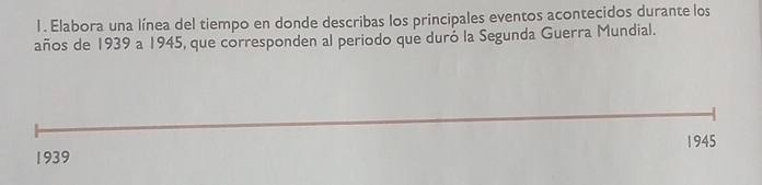 Elabora una línea del tiempo en donde describas los principales eventos acontecidos durante los 
años de 1939 a 1945, que corresponden al periodo que duró la Segunda Guerra Mundial. 
1945 
1939