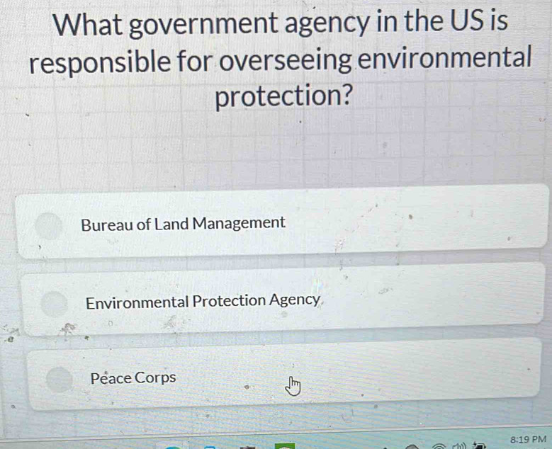 What government agency in the US is
responsible for overseeing environmental
protection?
Bureau of Land Management
Environmental Protection Agency
. @
Peace Corps
8:19 PM