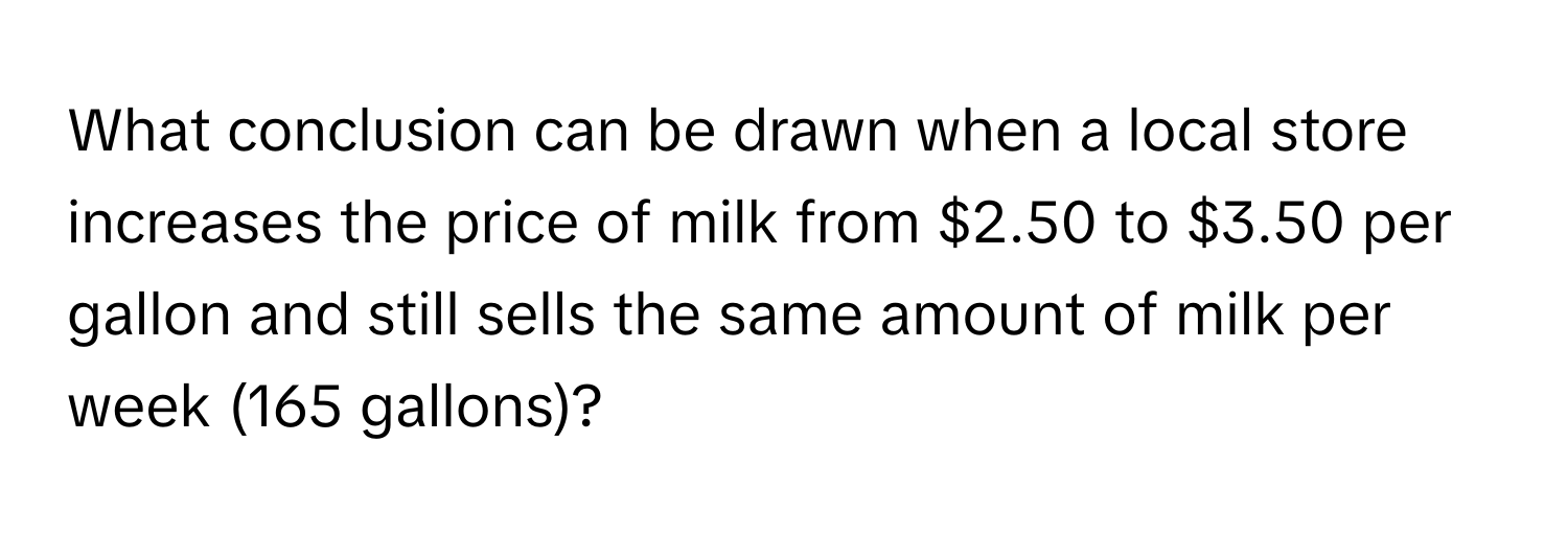 What conclusion can be drawn when a local store increases the price of milk from $2.50 to $3.50 per gallon and still sells the same amount of milk per week (165 gallons)?