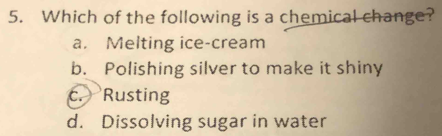 Which of the following is a chemical change?
a. Melting ice-cream
b. Polishing silver to make it shiny
c. Rusting
d. Dissolving sugar in water