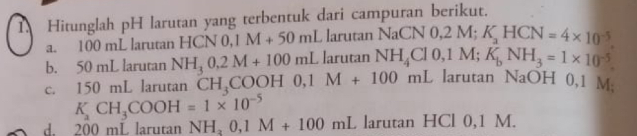 Hitunglah pH larutan yang terbentuk dari campuran berikut. 
a. 100 mL larutan HCN 0, 0,1M+50mLlarutan NaCNO, 2M; K_aHCN=4* 10^(-5)
b. 50 mL larutan NH_30.2M+100mLlarutan 1 NH_4Cl0, 1M; K_bNH_3=1* 10^(-5)
c. 150 mL larutan CH_3COOH0, 1M+100mL arutan NaOH 0,1 M;
K_aCH_3COOH=1* 10^(-5)
d. 200 mL larutan NH_30, 1M+100mL larutan HCl 0,1 M.