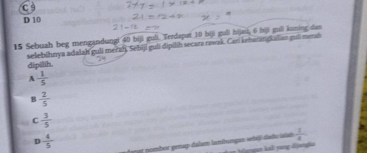 C 9
D 10
15 Sebuah beg mengandungi 40 biji guli. Terdapat 10 biji guli hijau, 6 biji guli kuning dan
selebihnya adalah guli meraḥ. Sebiji guli dipilih secara rawak. Cari kebarangkalian guli merah
dipilih.
A  1/5 
B  2/5 
C  3/5 
D  4/5 
dangt nombor genap dalam lambungan sebijí dado ialab  1/4 
o blangun kaả yang đijngica