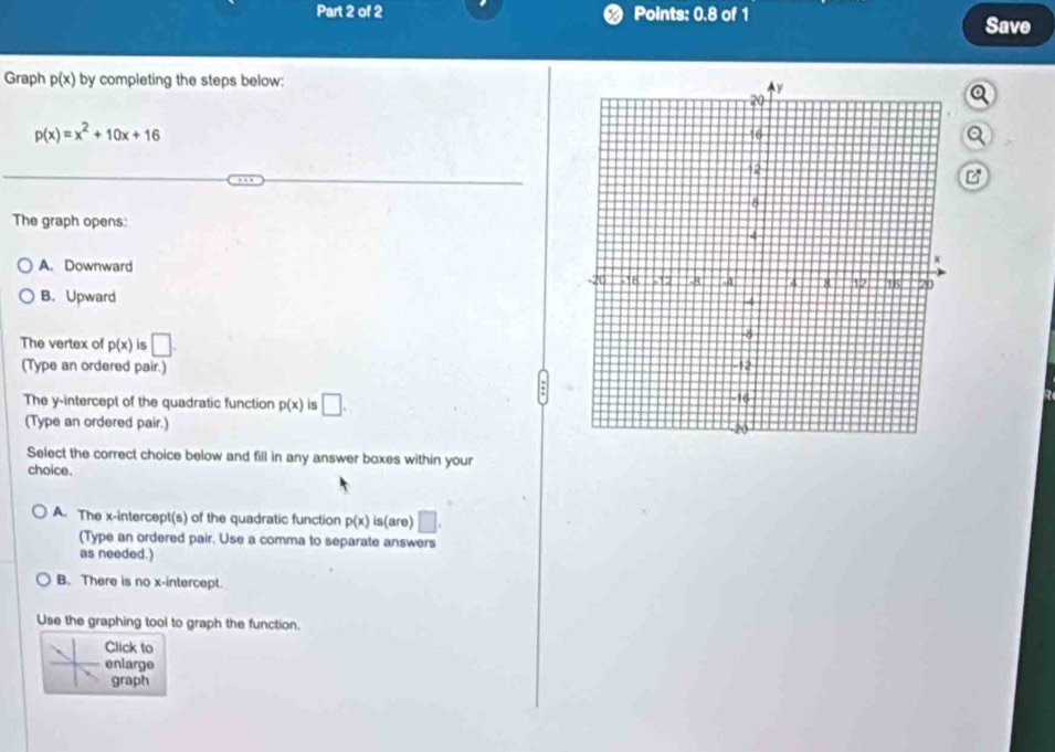 Points: 0.8 of 1 Save
Graph p(x) by completing the steps below:
p(x)=x^2+10x+16
Q
B
The graph opens:
A. Downward
B. Upward
The vertex of p(x) is □. 
(Type an ordered pair.)
The y-intercept of the quadratic function p(x) is □. 
(Type an ordered pair.) 
Select the correct choice below and fill in any answer boxes within your
choice.
A. The x-intercept(s) of the quadratic function p(x) is(are) □ . 
(Type an ordered pair. Use a comma to separate answers
as needed.)
B. There is no x-intercept.
Use the graphing tool to graph the function.
Click to
enlarge
graph