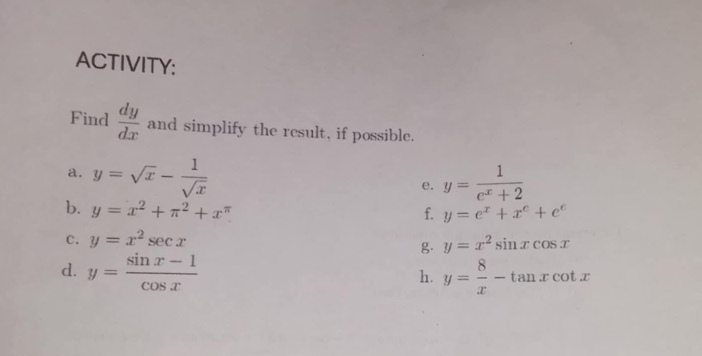 ACTIVITY: 
Find  dy/dx  and simplify the result, if possible. 
a. y=sqrt(x)- 1/sqrt(x)  y= 1/e^x+2 
e. 
b. y=x^2+π^2+x^(π)
f. y=e^x+x^e+e^e
c. y=x^2sec x
g. y=x^2sin xcos x
d. y= (sin x-1)/cos x  y= 8/x -tan xcot x
h.