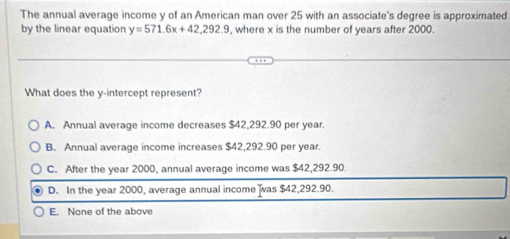 The annual average income y of an American man over 25 with an associate's degree is approximated
by the linear equation y=571.6x+42, 292.9 , where x is the number of years after 2000.
What does the y-intercept represent?
A. Annual average income decreases $42,292.90 per year.
B. Annual average income increases $42,292.90 per year.
C. After the year 2000, annual average income was $42,292.90.
D. In the year 2000, average annual income was $42,292.90.
E. None of the above