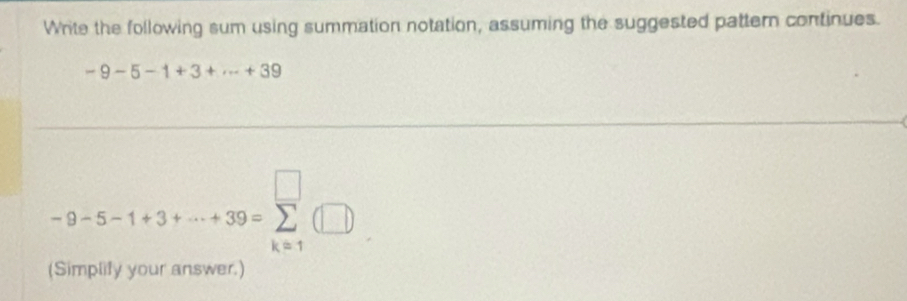 Write the following sum using summation notation, assuming the suggested pattern continues.
-9-5-1+3+·s +39
-9-5-1+3+·s +39=sumlimits _(k=1)^(□)(□ )
(Simplify your answer.)