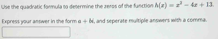 Use the quadratic formula to determine the zeros of the function h(x)=x^2-4x+13. 
Express your answer in the form a+bi , and seperate multiple answers with a comma.