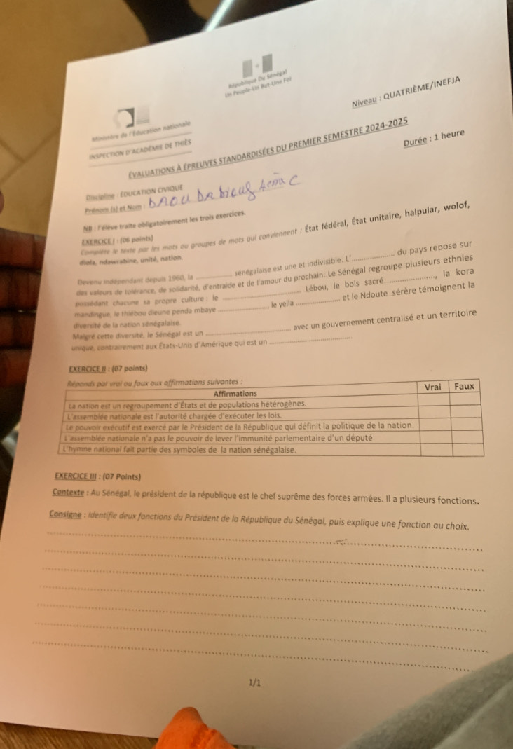 République (tu Sénégal 
Un Peuple-Un But-Une Foi 
Niveau : QUATRIÈME/INEFJA 
ninistère de l'Éducation nationale 
Durée : 1 heure 
_ 
Évaluations à épreuves standardisées du premier semestre 2024-2025 
inspection d'académie de thiès 
Pdcipline : Éducation civique 
Prénom (s) et Nom 
NR : l'élève traite obligatoirement les trois exercices. 
Compière le reste par les mots ou groupes de mots qui conviennent : État fédéral, État unitaire, halpular, wolof, 
EXERCICE /: (06 points) 
diola, ndawrabine, unité, nation. 
sénégalaise est une et indivisible. L° 
des valeurs de tolérance, de solidarité, d'entraide et de l'amour du prochain. Le Sénégal regroupe plusieurs ethnies du pays repose sur 
Lébou, le bois sacré la kora 
Devenu indépendant depuis 1960, la 
mandingue, le thiébou dieune penda mbaye __, le yella _et le Ndoute sérère témoignent la 
possédant chacune sa propre cuîture : le 
diversité de la nation sénégalaise. 
avec un gouvernement centralisé et un territoire 
Maigré cette diversité, le Sénégal est un_ 
_ 
unique, contrairement aux États-Unis d'Amérique qui est un 
EXERCICE II : (07 points) 
EXERCICE III : (07 Points) 
Contexte : Au Sénégal, le président de la république est le chef suprême des forces armées. Il a plusieurs fonctions, 
_ 
Consigne : Identifie deux fanctions du Président de la République du Sénégal, puis explique une fonction au choix. 
_ 
_ 
_ 
_ 
_ 
_ 
1/1