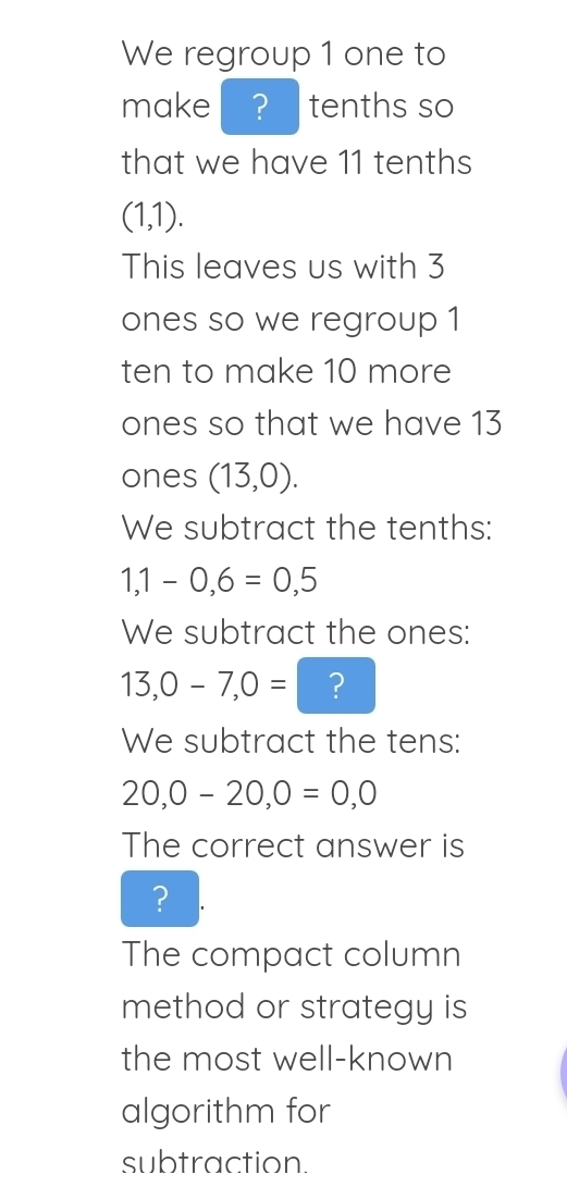 We regroup 1 one to 
make ? tenths so 
that we have 11 tenths
(1,1). 
This leaves us with 3
ones so we regroup 1 
ten to make 10 more 
ones so that we have 13
ones (13,0). 
We subtract the tenths:
1,1-0,6=0,5
We subtract the ones:
13,0-7,0= ? 
We subtract the tens:
20,0-20,0=0,0
The correct answer is 
? 
The compact column 
method or strategy is 
the most well-known 
algorithm for 
subtraction.