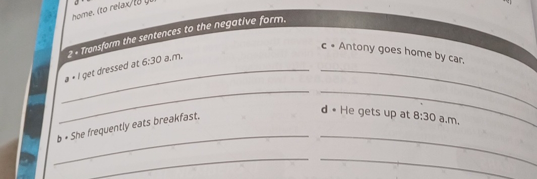home. (to relax to 
2 - Transform the sentences to the negative form. 
_ 
c • Antony goes home by car. 
_a • l get dressed at 6:30 a.m. 
_ 
_ 
__ 
b • She frequently eats breakfast. 
d • He gets up at 8:30 a.m. 
_ 
_