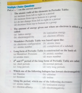 Questions
Put a ( ) on the correct answer
The atomic radii of the elements in Periodic Table:
(a) increase from left to right in a period
(b) increase from top to bottom in a group
(c) do not change from left to right in a period
(d) decrease from top to bottom in a group
2. The amount of energy given out when an electron is added to
called:
(a) lattice energy (b) ionization energy
(b) electronegativity (d) electron affinity
3 Mendeleev Periodic Table was based upon the:
(a) electronic configuration (b) atomic mass
(c) atomic number (d) completion of a subshell
4. Long form of Periodic Table is constructed on the basis of:
(a) Mendeleev Postulate (b) atomic number
(c) atomic mass (d) mass number
5. 4^(th) and 5^(th) period of the long form of Periodic Table are called:
(a) short periods (b) normal periods
(c) long periods (d) very long periods
6. Which one of the following halogen has lowest electronegativity!
(a) fluorine (b) chlorine
(c) bromine (d) iodine
7 Along the period, which one of the following decreases:
a atomic radius (b) ionization energy
(c) electron affinity (d) electronegativity