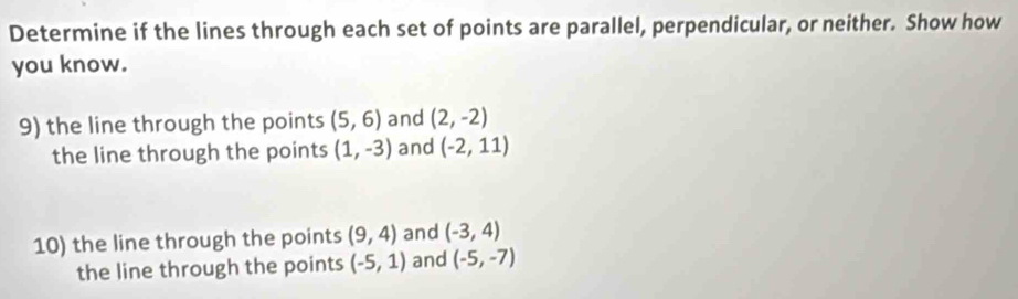 Determine if the lines through each set of points are parallel, perpendicular, or neither. Show how 
you know. 
9) the line through the points (5,6) and (2,-2)
the line through the points (1,-3) and (-2,11)
10) the line through the points (9,4) and (-3,4)
the line through the points (-5,1) and (-5,-7)