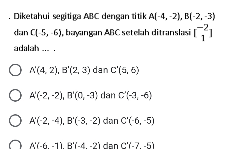 Diketahui segitiga ABC dengan titik A(-4,-2), B(-2,-3)
dan C(-5,-6) , bayangan ABC setelah ditranslasi beginbmatrix -2 1endbmatrix
adalah ... .
A'(4,2), B'(2,3) dan C'(5,6)
A'(-2,-2), B'(0,-3) dan C'(-3,-6)
A'(-2,-4), B'(-3,-2) dan C'(-6,-5)
A'(-6.-1). B'(-4.-2) dan C'(-7,-5)