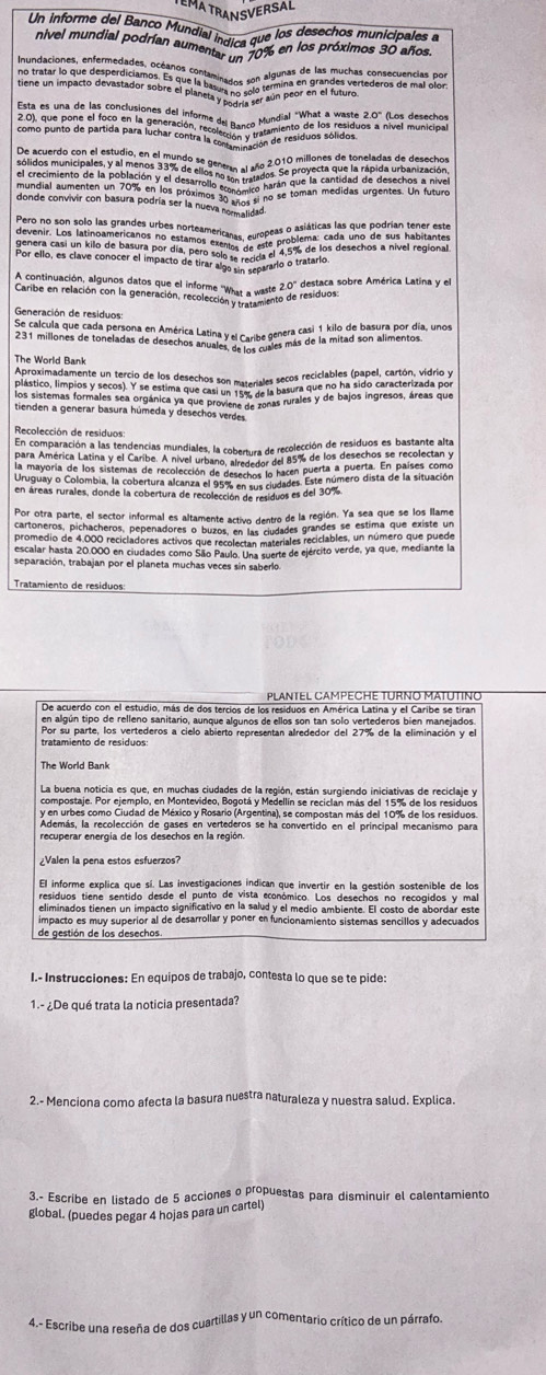 MATRANSV
Un informe del Banco Mundial índica que los desechos municipales a
nivel mundial podrían aumenti dios 20%6 en los próximos 30 años.
m Ooter fo que desperdician ostanos contaminados con algunas dealas muchas consecuencias por
donde convivir con basura podría ser la nueva a M07 ad
Por ello, es clave conocer el impacto de tirar algo e een rarlo o tratario
20° destaca sobre América Latina y el
Carsé en réfación con la généraciont rééolate. What a watets de residuos
Generación de residuos:
Se calcula que cada persona en América Latina y el Caribe genera casi 1 kilo de basura por día, unos
231 millones de toneladas de desechos anuales el Caribé Res más de la mitad son alimentos.
The World Bank
Aproximadamente un tercio de los desechos son materiales secos reciclables (papel, cartón, vídrio y
plástico, límpios y secos). Y se estima que casi un 7ase ge la basura que no ha sido caracterizada por
los sistemas formales sea orgánica ya que provies a donas rurales y de bajos ingresos, áreas que
tienden a generar basura húmeda y desechos verdes
Recolección de residuos:
En comparación a las tendencias mundiales, la cobertura de recolección de residuos es bastante alta
para América Latina y el Caribe. A nivel urbano, alrededor del 85% de los desechos se recolectan y
la mayoria de los sistemas de recolección de desechos lo nacen puerta a puerta. En países como
Uruguay o Colombia, la cobertura alcanza el 955c echos budades. Este número dista de la situación
en áreas rurales, donde la cobertura de recolección de residuos es del 30%.
Por otra parte, el sector informal es altamente activo dentro de la región. Ya sea que se los llame
cartoneros, pichacheros, pepenadores o buzos, en o ciudades grandes se estima que existe un
promedio de 4.000 recicladores activos que recolectan materiales reciclables, un número que puede
escalar hasta 20.000 en ciudades como São Paulo. Una suerte de ejército verde, ya que, mediante la
separación, trabajan por el planeta muchas veces sin saberlo.
Tratamiento de residuos:
PLANTEL CAMPECHE TURÑO MATUTINO
De acuerdo con el estudio, más de dos tercios de los residuos en América Latina y el Caribe se tiran
en algún tipo de relleno sanitario, aunque algunos de ellos son tan solo vertederos bien manejados
tratamiento de residuos Por su parte, los vertederos a cielo abierto representan alrededor del 27% de la eliminación y el
The World Bank
La buena noticia es que, en muchas ciudades de la región, están surgiendo iniciativas de reciclaje y
compostaje. Por ejemplo, en Montevideo, Bogotá y Medellín se reciclan más del 15% de los residuos
y en urbes como Ciudad de México y Rosario (Argentina), se compostan más del 10% de los residuos
Además, la recolección de gases en vertederos se ha convertido en el principal mecanismo para
recuperar energía de los desechos en la región.
¿Valen la pena estos esfuerzos?
El informe explica que sí. Las investigaciones indican que invertir en la gestión sostenible de los
residuos tiene sentido desde el punto de vista económico. Los desechos no recogidos y mal
eliminados tienen un impacto significativo en la salud y el medio ambiente. El costo de abordar este
impacto es muy superíor al de desarrollar y poner en funcionamiento sistemas sencillos y adecuados
de estión de los desechos
I.- Instrucciones: En equipos de trabajo, contesta lo que se te pide:
1.- ¿De qué trata la noticia presentada?
2.- Menciona como afecta la basura nuestra naturaleza y nuestra salud. Explica.
3.- Escribe en listado de 5 acciones o propuestas para disminuir el calentamiento
global. (puedes pegar 4 hojas para un cartel)
4.- Escribe una reseña de dos cuartillas y un comentario crítico de un párrafo.