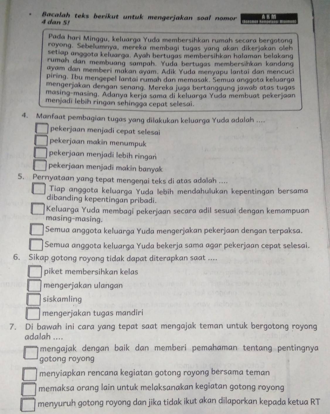 Bacalah teks berikut untuk mengerjakan soal nomor AKM
4 dan 5!
Pada hari Minggu, keluarga Yuda membersihkan rumah secara bergotong
royong. Sebelumnya, mereka membagi tugas yang akan dikerjakan oleh
setiap anggota keluarga. Ayah bertugas membersihkan halaman belakang
rumah dan membuang sampah. Yuda bertugas membersihkan kandang
ayam dan memberi makan ayam. Adik Yuda menyapu lantai dan mencuci
piring. Ibu mengepel lantai rumah dan memasak. Semua anggota keluarga
mengerjakan dengan senang. Mereka juga bertanggung jawab atas tugas
masing-masing. Adanya kerja sama di keluarga Yuda membuat pekerjaan
menjadi lebih ringan sehingga cepat selesai.
4. Manfaat pembagian tugas yang dilakukan keluarga Yuda adalah ....
pekerjaan menjadi cepat selesai
pekerjaan makin menumpuk
pekerjaan menjadi lebih ringań
pekerjaan menjadi makin banyak
5. Pernyataan yang tepat mengenai teks di atas adalah ....
Tiap anggota keluarga Yuda lebih mendahulukan kepentingan bersama
dibanding kepentingan pribadi.
Keluarga Yuda membagi pekerjaan secara adil sesuai dengan kemampuan
masing-masing.
Semua anggota keluarga Yuda mengerjakan pekerjaan dengan terpaksa.
Semua anggota keluarga Yuda bekerja sama agar pekerjaan cepat selesai.
6. Sikap gotong royong tidak dapat diterapkan saat ....
piket membersihkan kelas
mengerjakan ulangan
siskamling
mengerjakan tugas mandiri
7. Di bawah ini cara yang tepat saat mengajak teman untuk bergotong royong
adalah ....
mengajak dengan baik dan memberi pemahaman tentang pentingnya
gotong royong
menyiapkan rencana kegiatan gotong royong bersama teman
memaksa orang lain untuk melaksanakan kegiatan gotong royong
menyuruh gotong royong dan jika tidak ikut akan dilaporkan kepada ketua RT