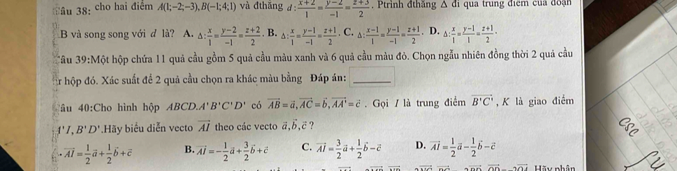 Tâu 38: cho hai điểm A(1;-2;-3),B(-1;4;1) và đthắng d: (x+2)/1 = (y-2)/-1 = (z+3)/2 . Ptrình đthăng △ di qua trung điểm cua đoạn
B và song song với d là? A. △ : x/1 = (y-2)/-1 = (z+2)/2 . B. △ : x/1 = (y-1)/-1 = (z+1)/2 . C. △ : (x-1)/1 = (y-1)/-1 = (z+1)/2 . D. △ : x/1 = (y-1)/1 = (z+1)/2 ·
'âu 39 0:Một hộp chứa 11 quả cầu gồm 5 quả cầu màu xanh và 6 quả cầu màu đỏ. Chọn ngẫu nhiên đồng thời 2 quả cầu
ậr hộp đó. Xác suất để 2 quả cầu chọn ra khác màu bằng Đáp án:_
âu 40:Cho hình h' pABCD.A'B'C'D' có vector AB=vector a,vector AC=vector b,vector AA'=vector c. Gọi / là trung điểm vector B'C' , K là giao điểm
A'I B'D' Hãy biểu diễn vecto vector AI theo các vecto vector a,vector b,vector c ?
vector AI= 1/2 vector a+ 1/2 vector b+vector c B. vector AI=- 1/2 vector a+ 3/2 vector b+vector c C. vector AI= 3/2 vector a+ 1/2 vector b-vector c D. vector AI= 1/2 vector a- 1/2 vector b-vector c
vector +vector ODvector ODparallel vector OD Hãy nhân