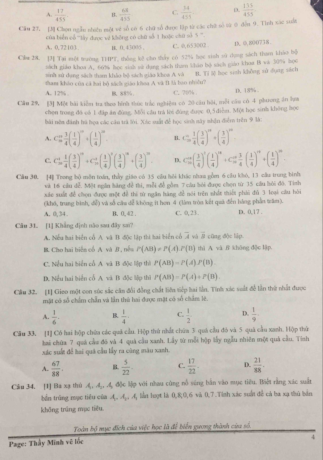 A.  17/455 .  68/455 .  34/455 .
B.
C.
D.  135/455 .
Câu 27. [3] Chọn ngẫu nhiên một vé số có 6 chữ số được lập từ các chữ số từ 0 đến 9. Tính xác suất
của biến cổ “lấy được về không có chữ số 1 hoặc chữ số 5 ”.
A. 0,72103. B. 0, 43005 , C. 0,653002 . D. 0,800738.
Câu 28. [3] Tại một trường THPT T, thống kê cho thấy có 52% học sinh sử dụng sách tham khảo bộ
sách giáo khoa A, 66% học sinh sử dụng sách tham khảo bộ sách giáo khoa B và 30% học
sinh sử dụng sách tham khảo bộ sách giáo khoa A và B. Tỉ lệ học sinh không sử dụng sách
tham khảo của cả hai bộ sách giáo khoa A và B là bao nhiều?
A. 12% . B. 88% . C. 70% . D. 18% .
Câu 29. [3] Một bài kiểm tra theo hình thức trắc nghiệm có 20 câu hỏi, mỗi câu có 4 phương án lựa
chọn trong đó có 1 đáp án đúng. Mỗi câu trả lời đúng được 0,5 điểm. Một học sinh không học
bài nên đánh hú họa các câu trả lời. Xác suất để học sinh này nhận điềm trên 9 là:
A. C_(20)^(19) 3/4 ( 1/4 )^19+( 1/4 )^20. C_(20)^1 1/4 ( 3/4 )^19+( 3/4 )^20.
B.
C. C_(20)^1 1/4 ( 3/4 )^19+C_(20)^2( 1/4 )^2( 3/4 )^18+( 3/4 )^20. D. C_(20)^(18)( 3/4 )^2( 1/4 )^18+C_(20)^(19) 3/4 ( 1/4 )^19+( 1/4 )^20.
Câu 30. [4] Trong bộ môn toán, thầy giáo có 35 câu hỏi khác nhau gồm 6 câu khó, 13 câu trung bình
và 16 câu dễ. Một ngân hàng đề thi, mỗi đề gồm 7 câu hỏi được chọn từ 35 câu hỏi đó. Tính
xác suất đề chọn được một đề thi từ ngân hàng đề nói trên nhất thiết phải đủ 3 loại câu hỏi
(khó, trung bình, dễ) và số câu dễ không ít hơn 4 (làm tròn kết quả đến hàng phần trăm).
A. 0,34 . B. 0, 42 . C. 0,23. D. 0,17 .
Câu 31. [1] Khẳng định nào sau đây sai?
A. Nếu hai biến cố A và B độc lập thì hai biển cố overline A và overline B cũng độc lập.
B. Cho hai biến cố A và B , nếu P(AB)!= P(A).P(B) thì A và B không độc lập.
C. Nếu hai biến cố A và B độc lập thì P(AB)=P(A).P(B).
D. Nếu hai biến cố A và B độc lập thì P(AB)=P(A)+P(B).
Câu 32. [1] Gieo một con súc sắc cân đối đồng chất liên tiếp hai lần. Tính xác suất để lần thứ nhất được
mặt có số chấm chẵn và lần thứ hai được mặt có số chấm lẻ.
C.
D.
A.  1/6 .  1/4 ·  1/2 ·  1/9 .
B.
Câu 33. [1] Có hai hộp chứa các quả cầu. Hộp thứ nhất chứa 3 quả cầu đỏ và 5 quả cầu xanh. Hộp thứ
hai chứa 7 quả cầu đỏ và 4 quả cầu xanh. Lấy từ mỗi hộp lấy ngẫu nhiên một quả cầu. Tính
xác suất để hai quả cầu lấy ra cùng màu xanh.
D.
A.  67/88 .  5/22 .  17/22 .  21/88 .
B.
C.
Câu 34. [1] Ba xạ thủ Á, A_2 , Mộ độc lập với nhau cùng nổ súng bắn vào mục tiêu. Biết rằng xác suất
bắn trúng mục tiêu của A_1,A_2,A_3 lần lượt là 0,8;0,6 và 0,7.Tính xác suất đề cả ba xạ thủ bắn
không trúng mục tiêu.
Toàn bộ mục đích của việc học là để biến gương thành cửa sổ.
Page: Thầy Minh vê lốc
4