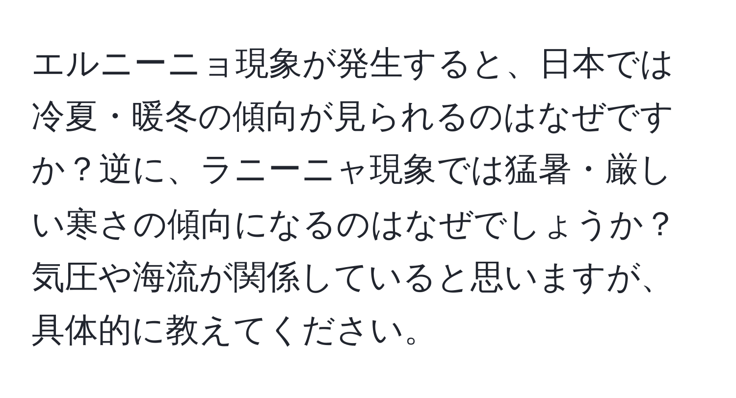 エルニーニョ現象が発生すると、日本では冷夏・暖冬の傾向が見られるのはなぜですか？逆に、ラニーニャ現象では猛暑・厳しい寒さの傾向になるのはなぜでしょうか？気圧や海流が関係していると思いますが、具体的に教えてください。