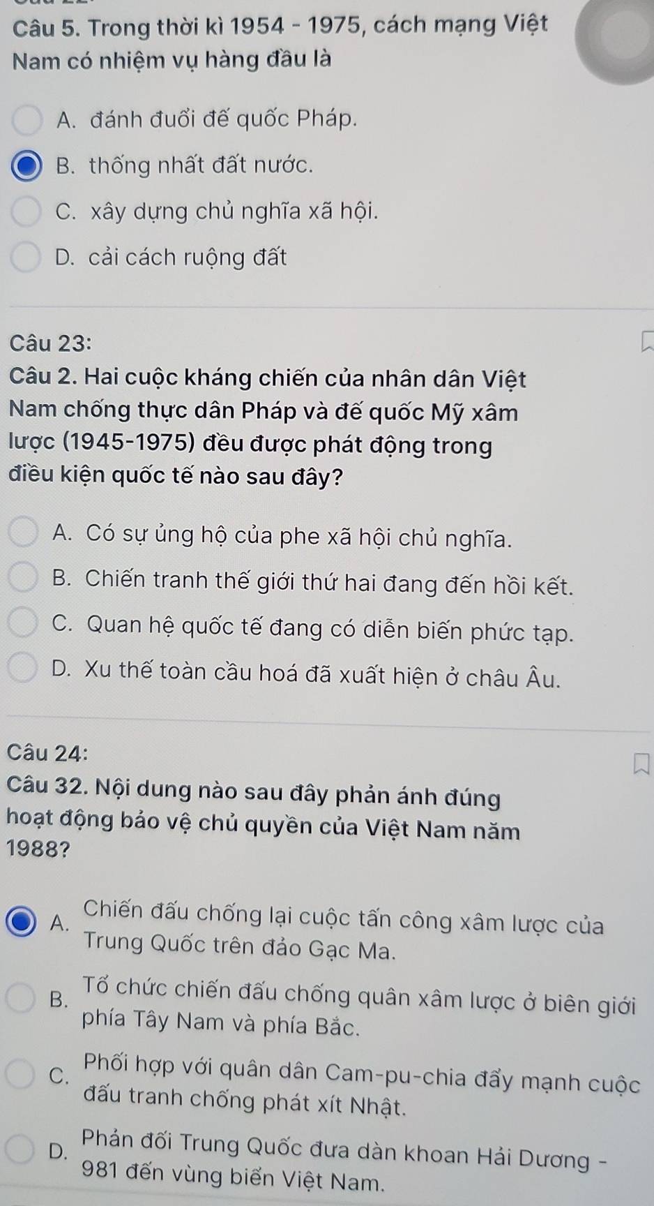 Trong thời kì 1954 - 1975, cách mạng Việt
Nam có nhiệm vụ hàng đầu là
A. đánh đuổi đế quốc Pháp.
B. thống nhất đất nước.
C. xây dựng chủ nghĩa xã hội.
D. cải cách ruộng đất
Câu 23:
Câu 2. Hai cuộc kháng chiến của nhân dân Việt
Nam chống thực dân Pháp và đế quốc Mỹ xâm
lược (1945-1975) đều được phát động trong
điều kiện quốc tế nào sau đây?
A. Có sự ủng hộ của phe xã hội chủ nghĩa.
B. Chiến tranh thế giới thứ hai đang đến hồi kết.
C. Quan hệ quốc tế đang có diễn biến phức tạp.
D. Xu thế toàn cầu hoá đã xuất hiện ở châu Âu.
Câu 24:
Câu 32. Nội dung nào sau đây phản ánh đúng
hoạt động bảo vệ chủ quyền của Việt Nam năm
1988?
A.
Chiến đấu chống lại cuộc tấn công xâm lược của
Trung Quốc trên đảo Gạc Ma.
B.
Tổ chức chiến đấu chống quân xâm lược ở biên giới
phía Tây Nam và phía Bắc.
C.
Phối hợp với quân dân Cam-pu-chia đẩy mạnh cuộc
đấu tranh chống phát xít Nhật.
D.
Phản đối Trung Quốc đưa dàn khoan Hải Dương -
981 đến vùng biến Việt Nam.