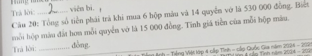 Trả lời: _viên bi. 
Cầu 20: Tổng số tiền phải trả khi mua 6 hộp màu và 14 quyền vở là 530 000 đồng. Biết 
mỗi hộp màu đắt hơn mỗi quyền vở là 15 000 đồng. Tính giá tiền của mỗi hộp màu. 
Trả lời: _dồng. 
An Anh - Tiếng Việt lớp 4 cấp Tĩnh - cấp Quốc Gia năm 2024 - 2025 
4 cập Tinh năm 2024 - 202