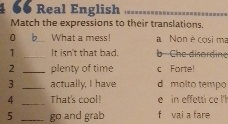 4 66 Real English
Match the expressions to their translations.
0 _What a mess! a Non è così ma
1 _It isn't that bad. b Che disordine
2 _plenty of time c Forte!
3 _actually, I have d molto tempo
4 _That's cool! e in effetti ce l'h
5 _go and grab f vai a fare