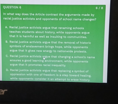 6 / 8
In what way does the Article contrast the arguments made by
racial justice activists and opponents of school name changes?
A. Racial justice activists argue that renaming schools
teaches students about history, while opponents argue
that it is harmful as well as insulting to communities.
B. Racial justice activists argue that the removal of historic
symbols of enslavement brings hope, while opponents
argue that it gives new energy to nationwide protests.
C. Racial justice activists argue that changing a school's name
ensures a good learning environment, while opponents
argue that it promotes racial inequality.
D. Racial justice activists argue that replacing a symbol of
oppression with one of freedom is a step toward healing,
while opponents consider it an attempt to erase history.