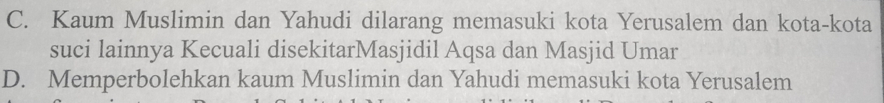 C. Kaum Muslimin dan Yahudi dilarang memasuki kota Yerusalem dan kota-kota
suci lainnya Kecuali disekitarMasjidil Aqsa dan Masjid Umar
D. Memperbolehkan kaum Muslimin dan Yahudi memasuki kota Yerusalem